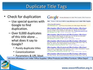 Duplicate Title Tags
• Check for duplication
   – Use special queries with
     Google to find
     duplication.
   – Over 9,000 duplicates
     of this title alone …
     what does it say to
     Google?
        • Purely duplicate titles
        • Canonicalization
        • Parameters & URL bloat
  site:www.officedepot.com intitle:"Office Supplies: Office Products and Office Furniture: Office Depot"
   site:www.officedepot.com intitle:"Office Supplies: Office Products and Office Furniture: Office Depot"




                                                                      www.seocertification.org.in
 