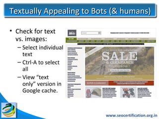 Textually Appealing to Bots (& humans)

• Check for text
  vs. images:
  – Select individual
    text
  – Ctrl-A to select
    all
  – View “text
    only” version in
    Google cache.


                         www.seocertification.org.in
 