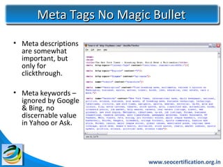 Meta Tags No Magic Bullet
• Meta descriptions
  are somewhat
  important, but
  only for
  clickthrough.

• Meta keywords –
  ignored by Google
  & Bing, no
  discernable value
  in Yahoo or Ask.




                        www.seocertification.org.in
 
