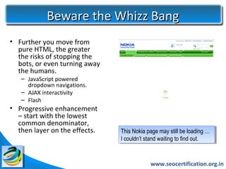 Beware the Whizz Bang
• Further you move from
  pure HTML, the greater
  the risks of stopping the
  bots, or even turning away
  the humans.
   – JavaScript powered
     dropdown navigations.
   – AJAX interactivity
   – Flash
• Progressive enhancement
  – start with the lowest
  common denominator,
  then layer on the effects.   This Nokia page may still be loading …
                                 This Nokia page may still be loading …
                               I Icouldn’t stand waiting to find out.
                                   couldn’t stand waiting to find out.


                                            www.seocertification.org.in
 
