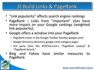 3) Build Links & PageRank
• “Link popularity” affects search engine rankings
• PageRank – Links from “important” sites have
  more impact on your Google rankings (weighted
  link popularity).
• Google offers a window into your PageRank
  – PageRank meter in the Google Toolbar (toolbar.google.com)
  – Google Directory (directory.google.com) category pages
  – 3rd party tools like SEOChat.com’s “PageRank Lookup” &
    “PageRank Search.”
• Bing and Yahoo have similar measures to
  PageRank

                                        www.seocertification.org.in
 