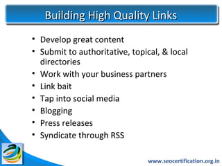 Building High Quality Links
• Develop great content
• Submit to authoritative, topical, & local
  directories
• Work with your business partners
• Link bait
• Tap into social media
• Blogging
• Press releases
• Syndicate through RSS

                               www.seocertification.org.in
 