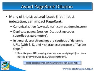 Avoid PageRank Dilution
• Many of the structural issues that impact
  indexation, can impact PageRank.
  – Canonicalization (www.domain.com vs. domain.com)
  – Duplicate pages: (session IDs, tracking codes,
    superfluous parameters).
  – In general, search engines are cautious of dynamic
    URLs (with ?, &, and = characters) because of “spider
    traps.”
     • Rewrite your URLs (using a server module/plug-in) or use a
       hosted proxy service (e.g., GravityStream).

              Read: catalogagemag.com/mag/marketing_right_page_web/
               Read: catalogagemag.com/mag/marketing_right_page_web/

                                                   www.seocertification.org.in
 