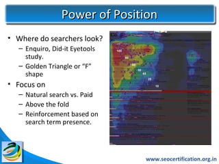 Power of Position
• Where do searchers look?
  – Enquiro, Did-it Eyetools
    study.
  – Golden Triangle or “F”
    shape
• Focus on
  – Natural search vs. Paid
  – Above the fold
  – Reinforcement based on
    search term presence.




                               www.seocertification.org.in
 