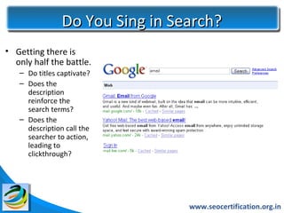 Do You Sing in Search?
• Getting there is
  only half the battle.
   – Do titles captivate?
   – Does the
     description
     reinforce the
     search terms?
   – Does the
     description call the
     searcher to action,
     leading to
     clickthrough?




                                 www.seocertification.org.in
 
