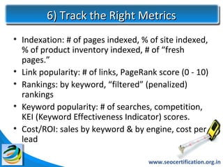 6) Track the Right Metrics
• Indexation: # of pages indexed, % of site indexed,
  % of product inventory indexed, # of “fresh
  pages.”
• Link popularity: # of links, PageRank score (0 - 10)
• Rankings: by keyword, “filtered” (penalized)
  rankings
• Keyword popularity: # of searches, competition,
  KEI (Keyword Effectiveness Indicator) scores.
• Cost/ROI: sales by keyword & by engine, cost per
  lead

                                     www.seocertification.org.in
 