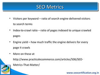 SEO Metrics
• Visitors per keyword – ratio of search engine delivered visitors
   to search terms
• Index-to-crawl ratio – ratio of pages indexed to unique crawled
   pages
• Engine yield – how much traffic the engine delivers for every
   page it crawls
• More on these at
   http://www.practicalecommerce.com/articles/506/SEO-
   Metrics-That-Matter/

                                              www.seocertification.org.in
 