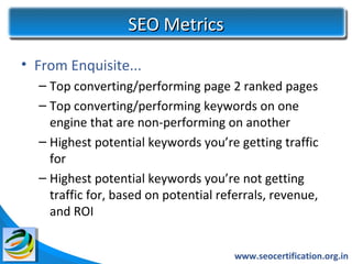 SEO Metrics
• From Enquisite...
  – Top converting/performing page 2 ranked pages
  – Top converting/performing keywords on one
    engine that are non-performing on another
  – Highest potential keywords you’re getting traffic
    for
  – Highest potential keywords you’re not getting
    traffic for, based on potential referrals, revenue,
    and ROI


                                       www.seocertification.org.in
 