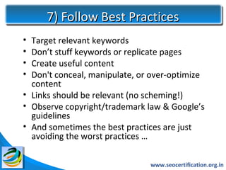 7) Follow Best Practices
• Target relevant keywords
• Don’t stuff keywords or replicate pages
• Create useful content
• Don't conceal, manipulate, or over-optimize
  content
• Links should be relevant (no scheming!)
• Observe copyright/trademark law & Google’s
  guidelines
• And sometimes the best practices are just
  avoiding the worst practices …

                               www.seocertification.org.in
 