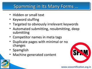 Spamming in Its Many Forms …
•   Hidden or small text
•   Keyword stuffing
•   Targeted to obviously irrelevant keywords
•   Automated submitting, resubmitting, deep
    submitting
•   Competitor names in meta tags
•   Duplicate pages with minimal or no
    changes
•   Spamglish
•   Machine generated content


                                 www.seocertification.org.in
 