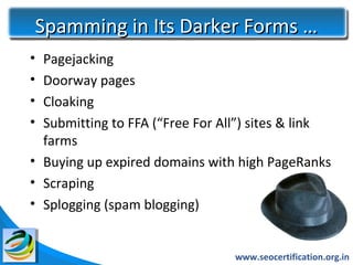 Spamming in Its Darker Forms …
• Pagejacking
• Doorway pages
• Cloaking
• Submitting to FFA (“Free For All”) sites & link
  farms
• Buying up expired domains with high PageRanks
• Scraping
• Splogging (spam blogging)


                                 www.seocertification.org.in
 