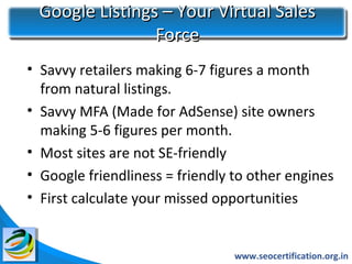 Google Listings – Your Virtual Sales
                Force
• Savvy retailers making 6-7 figures a month
  from natural listings.
• Savvy MFA (Made for AdSense) site owners
  making 5-6 figures per month.
• Most sites are not SE-friendly
• Google friendliness = friendly to other engines
• First calculate your missed opportunities


                                 www.seocertification.org.in
 