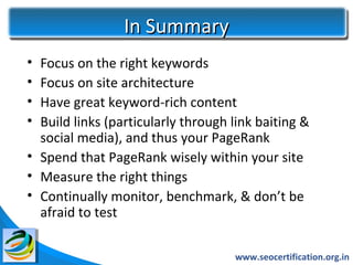 In Summary
• Focus on the right keywords
• Focus on site architecture
• Have great keyword-rich content
• Build links (particularly through link baiting &
  social media), and thus your PageRank
• Spend that PageRank wisely within your site
• Measure the right things
• Continually monitor, benchmark, & don’t be
  afraid to test

                                    www.seocertification.org.in
 