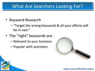 What Are Searchers Looking For?

• Keyword Research
  – “Target the wrong keywords & all your efforts will
    be in vain.”
• The “right” keywords are …
  – Relevant to your business
  – Popular with searchers




                                     www.seocertification.org.in
 