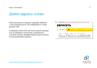 Памятка по SEO для интернет-магазинов
3
Дайте адресу слово
Имя страницы в первую очередь заявляет
о её уникальности. Не забывайте о «гово-
рящих» URL.
Создавая такие URL для всех ваших продук-
тов, вы делаете страничку уникальной,
а значит, более привлекательной для поиска.
И пользователям удобно.
Бюро «Флавита»
 