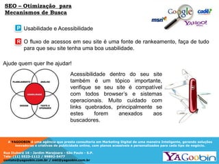 A YAGOOBIN é uma agência que presta consultoria em Marketing Digital de uma maneira Inteligente, gerando soluções
inovadoras e criativas de publicidade online, com planos acessíveis e personalizados para cada tipo de negócio.
Rua Ituboré 16 - Jardim Marajoara - São Paulo - S.P.
Tels: (11) 5523-1112 / 99892-5477
contato@yagoobin.com.br / mkt@yagoobin.com.br
Usabilidade e Acessibilidade
O fluxo de acessos em seu site é uma fonte de rankeamento, faça de tudo
para que seu site tenha uma boa usabilidade.
SEO – Otimização para
Mecanismos de Busca
P
R
Ajude quem quer lhe ajudar!
Acessibilidade dentro do seu site
também é um tópico importante,
verifique se seu site é compatível
com todos browser’s e sistemas
operacionais. Muito cuidado com
links quebrados, principalmente se
estes forem anexados aos
buscadores.
 