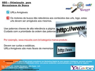 A YAGOOBIN é uma agência que presta consultoria em Marketing Digital de uma maneira Inteligente, gerando soluções
inovadoras e criativas de publicidade online, com planos acessíveis e personalizados para cada tipo de negócio.
Rua Ituboré 16 - Jardim Marajoara - São Paulo - S.P.
Tels: (11) 5523-1112 / 99892-5477
contato@yagoobin.com.br / mkt@yagoobin.com.br
SEO – Otimização para
Mecanismos de Busca
URLs Amigáveis
Os motores de busca dão relevância aos conteúdos das urls, logo, estas
urls devem ser amigáveis aos mesmos.
Use palavras chaves de alta relevância a página.
Cuidado com a prioridade da ordem das palavras.
Por exemplo, www.meusite.com.br/categoria-marca-produto .
Devem ser curtas e estáticas.
URLs Amigáveis são mais fáceis de memorizar.
P
R
 