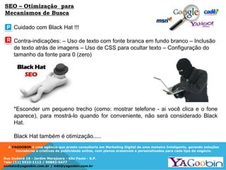 A YAGOOBIN é uma agência que presta consultoria em Marketing Digital de uma maneira Inteligente, gerando soluções
inovadoras e criativas de publicidade online, com planos acessíveis e personalizados para cada tipo de negócio.
Rua Ituboré 16 - Jardim Marajoara - São Paulo - S.P.
Tels: (11) 5523-1112 / 99892-5477
contato@yagoobin.com.br / mkt@yagoobin.com.br
SEO – Otimização para
Mecanismos de Busca
Cuidado com Black Hat !!!
Contra-indicações: – Uso de texto com fonte branca em fundo branco – Inclusão
de texto atrás de imagens – Uso de CSS para ocultar texto – Configuração do
tamanho da fonte para 0 (zero)
*Esconder um pequeno trecho (como: mostrar telefone - ai você clica e o fone
aparece), para mostrá-lo quando for conveniente, não será considerado Black
Hat.
Black Hat também é otimização.....
P
R
 