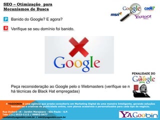 A YAGOOBIN é uma agência que presta consultoria em Marketing Digital de uma maneira Inteligente, gerando soluções
inovadoras e criativas de publicidade online, com planos acessíveis e personalizados para cada tipo de negócio.
Rua Ituboré 16 - Jardim Marajoara - São Paulo - S.P.
Tels: (11) 5523-1112 / 99892-5477
contato@yagoobin.com.br / mkt@yagoobin.com.br
Banido do Google? E agora?
Verifique se seu domínio foi banido.
Peça reconsideração ao Google pelo o Webmasters (verifique se não
há técnicas de Black Hat empregadas)
P
R
SEO – Otimização para
Mecanismos de Busca
 
