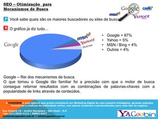 A YAGOOBIN é uma agência que presta consultoria em Marketing Digital de uma maneira Inteligente, gerando soluções
inovadoras e criativas de publicidade online, com planos acessíveis e personalizados para cada tipo de negócio.
Rua Ituboré 16 - Jardim Marajoara - São Paulo - S.P.
Tels: (11) 5523-1112 / 99892-5477
contato@yagoobin.com.br / mkt@yagoobin.com.br
Você sabe quais são os maiores buscadores ou sites de busca?
O gráfico já diz tudo...
P
R
• Google = 87%
• Yahoo = 5%
• MSN / Bing = 4%
• Outros = 4%
Google – Rei dos mecanismos de busca.
O que tornou o Google tão familiar foi a precisão com que o motor de busca
consegue retornar resultados com as combinações de palavras-chaves com a
popularidade de links através de conteúdos.
SEO – Otimização para
Mecanismos de Busca
 