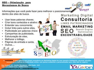 A YAGOOBIN é uma agência que presta consultoria em Marketing Digital de uma maneira Inteligente, gerando soluções
inovadoras e criativas de publicidade online, com planos acessíveis e personalizados para cada tipo de negócio.
Rua Ituboré 16 - Jardim Marajoara - São Paulo - S.P.
Tels: (11) 5523-1112 / 99892-5477
contato@yagoobin.com.br / mkt@yagoobin.com.br
Informações que você pode fazer para melhorar o posicionamento
dentro dos sites de busca.
• Usar boas palavras chaves;
• Criar bons conteúdos e atrativos,
• Entender seu concorrente;
• Incluir links para outros sites,
• Publicidade por palavras chaves,
• Campanhas de publicidade,
• Estruturação de sites,
• Melhorar o tráfego,
• Páginas de entrada e saída,
• Outros....
SEO – Otimização para
Mecanismos de Busca
 