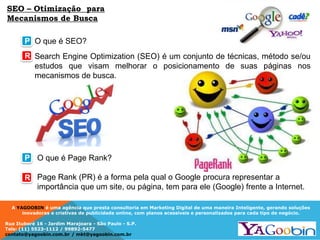 A YAGOOBIN é uma agência que presta consultoria em Marketing Digital de uma maneira Inteligente, gerando soluções
inovadoras e criativas de publicidade online, com planos acessíveis e personalizados para cada tipo de negócio.
Rua Ituboré 16 - Jardim Marajoara - São Paulo - S.P.
Tels: (11) 5523-1112 / 99892-5477
contato@yagoobin.com.br / mkt@yagoobin.com.br
SEO – Otimização para
Mecanismos de Busca
Search Engine Optimization (SEO) é um conjunto de técnicas, método se/ou
estudos que visam melhorar o posicionamento de suas páginas nos
mecanismos de busca.
P
R
O que é Page Rank?
Page Rank (PR) é a forma pela qual o Google procura representar a
importância que um site, ou página, tem para ele (Google) frente a Internet.
O que é SEO?
P
R
 
