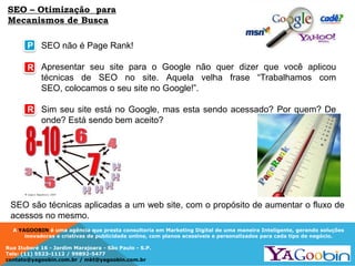 A YAGOOBIN é uma agência que presta consultoria em Marketing Digital de uma maneira Inteligente, gerando soluções
inovadoras e criativas de publicidade online, com planos acessíveis e personalizados para cada tipo de negócio.
Rua Ituboré 16 - Jardim Marajoara - São Paulo - S.P.
Tels: (11) 5523-1112 / 99892-5477
contato@yagoobin.com.br / mkt@yagoobin.com.br
SEO não é Page Rank!
Apresentar seu site para o Google não quer dizer que você aplicou
técnicas de SEO no site. Aquela velha frase “Trabalhamos com
SEO, colocamos o seu site no Google!”.
Sim seu site está no Google, mas esta sendo acessado? Por quem? De
onde? Está sendo bem aceito?
P
R
R
SEO são técnicas aplicadas a um web site, com o propósito de aumentar o fluxo de
acessos no mesmo.
SEO – Otimização para
Mecanismos de Busca
 