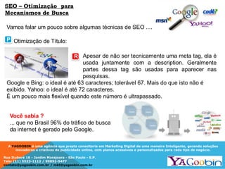 A YAGOOBIN é uma agência que presta consultoria em Marketing Digital de uma maneira Inteligente, gerando soluções
inovadoras e criativas de publicidade online, com planos acessíveis e personalizados para cada tipo de negócio.
Rua Ituboré 16 - Jardim Marajoara - São Paulo - S.P.
Tels: (11) 5523-1112 / 99892-5477
contato@yagoobin.com.br / mkt@yagoobin.com.br
Vamos falar um pouco sobre algumas técnicas de SEO ....
SEO – Otimização para
Mecanismos de Busca
Otimização de Título:
Apesar de não ser tecnicamente uma meta tag, ela é
usada juntamente com a description. Geralmente
partes dessa tag são usadas para aparecer nas
pesquisas.
Google e Bing: o ideal é até 63 caracteres; tolerável 67. Mais do que isto não é
exibido. Yahoo: o ideal é até 72 caracteres.
É um pouco mais flexível quando este número é ultrapassado.
Você sabia ?
... que no Brasil 96% do tráfico de busca
da internet é gerado pelo Google.
P
R
 