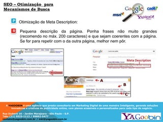 A YAGOOBIN é uma agência que presta consultoria em Marketing Digital de uma maneira Inteligente, gerando soluções
inovadoras e criativas de publicidade online, com planos acessíveis e personalizados para cada tipo de negócio.
Rua Ituboré 16 - Jardim Marajoara - São Paulo - S.P.
Tels: (11) 5523-1112 / 99892-5477
contato@yagoobin.com.br / mkt@yagoobin.com.br
Otimização de Meta Description:
Pequena descrição da página. Ponha frases não muito grandes
(recomendo no máx. 200 caracteres) e que sejam coerentes com a página.
Se for para repetir com o da outra página, melhor nem pôr.
SEO – Otimização para
Mecanismos de Busca
P
R
 