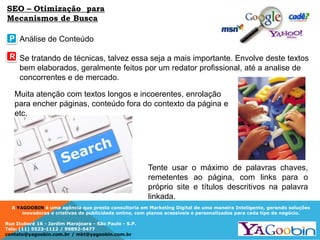A YAGOOBIN é uma agência que presta consultoria em Marketing Digital de uma maneira Inteligente, gerando soluções
inovadoras e criativas de publicidade online, com planos acessíveis e personalizados para cada tipo de negócio.
Rua Ituboré 16 - Jardim Marajoara - São Paulo - S.P.
Tels: (11) 5523-1112 / 99892-5477
contato@yagoobin.com.br / mkt@yagoobin.com.br
Análise de Conteúdo
Se tratando de técnicas, talvez essa seja a mais importante. Envolve deste textos
bem elaborados, geralmente feitos por um redator profissional, até a analise de
concorrentes e de mercado.
Tente usar o máximo de palavras chaves,
remetentes ao página, com links para o
próprio site e títulos descritivos na palavra
linkada.
P
R
SEO – Otimização para
Mecanismos de Busca
Muita atenção com textos longos e incoerentes, enrolação
para encher páginas, conteúdo fora do contexto da página e
etc.
 