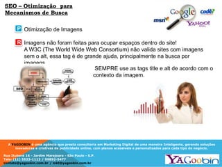 A YAGOOBIN é uma agência que presta consultoria em Marketing Digital de uma maneira Inteligente, gerando soluções
inovadoras e criativas de publicidade online, com planos acessíveis e personalizados para cada tipo de negócio.
Rua Ituboré 16 - Jardim Marajoara - São Paulo - S.P.
Tels: (11) 5523-1112 / 99892-5477
contato@yagoobin.com.br / mkt@yagoobin.com.br
Otimização de Imagens
Imagens não foram feitas para ocupar espaços dentro do site!
A W3C (The World Wide Web Consortium) não valida sites com imagens
sem o alt, essa tag é de grande ajuda, principalmente na busca por
imagens
SEO – Otimização para
Mecanismos de Busca
SEMPRE use as tags title e alt de acordo com o
contexto da imagem.
P
R
 