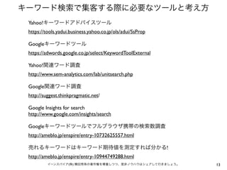 キーワード検索で集客する際に必要なツールと考え方
13イーンスパイア(株) 横田秀珠の著作権を尊重しつつ、是非ノウハウはシェアして行きましょう。
Yahoo!キーワードアドバイスツール
https://tools.yadui.business.yahoo.co.jp/ols/adui/SsProp
Googleキーワードツール
https://adwords.google.co.jp/select/KeywordToolExternal
Yahoo!関連ワード調査
http://www.sem-analytics.com/lab/unitsearch.php
Google関連ワード調査
http://suggest.thinkpragmatic.net/
Google Insights for search
http://www.google.com/insights/search
Googleキーワードツールでフルブラウザ携帯の検索数調査
http://ameblo.jp/enspire/entry-10732625557.html
売れるキーワードはキーワード期待値を測定すれば分かる!
http://ameblo.jp/enspire/entry-10944749288.html
 