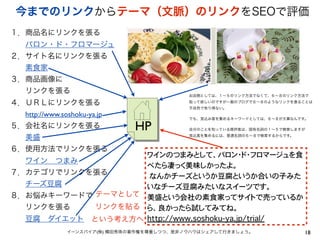 18イーンスパイア(株) 横田秀珠の著作権を尊重しつつ、是非ノウハウはシェアして行きましょう。
今までのリンクからテーマ（文脈）のリンクをSEOで評価
ワインのつまみとして、バロン・ド・フロマージュを食
べたら凄っく美味しかったよ。
�なんかチーズというか豆腐というか合いの子みた
いなチーズ豆腐みたいなスイーツです。
美盛という会社の素食家ってサイトで売っているか
ら、良かったら試してみてね。
http://www.soshoku-ya.jp/trial/�
１．商品名にリンクを張る
  バロン・ド・フロマージュ
２．サイト名にリンクを張る
  素食家
３．商品画像に
  リンクを張る
４．ＵＲＬにリンクを張る
  http://www.soshoku-ya.jp
５．会社名にリンクを張る
  美盛 
６．使用方法でリンクを張る
  ワイン つまみ
７．カテゴリでリンクを張る
  チーズ豆腐
８．お悩みキーワードで
  リンクを張る
  豆腐 ダイエット
HP
お店側としては、１∼５のリンク方法でなくて、６∼８のリンク方法で
貼って欲しいのですが一般のブログで６∼８のようなリンクを張ることは
不自然で有り得ない。
でも、見込み客を集めるキーワードとしては、６∼８が大事なんです。
自分のことを知っている既存客は、固有名詞の１∼５で検索しますが
見込客を集めるには、普通名詞の６∼８で検索するからです。
テーマとして
リンクを貼る
という考え方へ
 