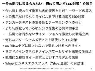 3イーンスパイア(株) 横田秀珠の著作権を尊重しつつ、是非ノウハウはシェアして行きましょう。
一般公開では教えられない！初めて明かすSEO対策１０項目
・今も昔も変わらず重要な内的要因と共起キーワードの導入
・上位表示だけでなくライバルを下げる面取りSEO対策
・アンカーテキストの重要性とテーマリンクへの移行
・より巧妙化している被リンクを集める具体的手法
・一筋縄では行かないサイテーションを意識した戦略立案
・侮れないソーシャルメディアを駆使したSEO対策
・no followタグに されないで気をつけるべきサイト
・サブドメインを含むドメインパワーとサイト構築の注意点
・戦略的な複数サイト運営とビジネスモデルの構築
・Yahoo!ビジネスエクスプレス（Yahoo!登録）の有効性
 