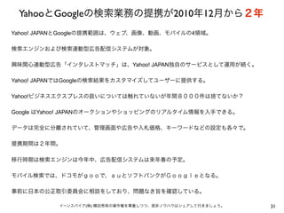 YahooとGoogleの検索業務の提携が2010年12月から２年
31イーンスパイア(株) 横田秀珠の著作権を尊重しつつ、是非ノウハウはシェアして行きましょう。
Yahoo! JAPANとGoogleの提携範囲は、ウェブ、画像、動画、モバイルの4領域。
検索エンジンおよび検索連動型広告配信システムが対象。
興味関心連動型広告「インタレストマッチ」は、Yahoo! JAPAN独自のサービスとして運用が続く。
Yahoo! JAPANではGoogleの検索結果をカスタマイズしてユーザーに提供する。
Yahoo!ビジネスエクスプレスの扱いについては触れていないが年間８０００件は捨てないか？
Google はYahoo! JAPANのオークションやショッピングのリアルタイム情報を入手できる。
データは完全に分離されていて、管理画面や広告や入札価格、キーワードなどの設定も各々で。
提携期間は２年間。
移行時期は検索エンジンは今年中、広告配信システムは来年春の予定。
モバイル検索では、ドコモがｇｏｏで、ａｕとソフトバンクがＧｏｏｇｌｅとなる。
事前に日本の公正取引委員会に相談をしており、問題なき旨を確認している。
 