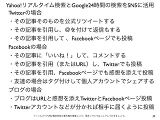 39イーンスパイア(株) 横田秀珠の著作権を尊重しつつ、是非ノウハウはシェアして行きましょう。
Yahoo!リアルタイム検索とGoogle24時間の検索をSNSに活用
Twitterの場合
・その記事そのものを公式リツイートする
・その記事を引用し、＠を付けて返信もする
・その記事を引用して 、Facebookページでも投稿
Facebookの場合
・その記事に「いいね！」して、コメントする
・その記事を引用（またはURL）し、Twitterでも投稿
・その記事を引用、Facebookページでも感想を添えて投稿
・友達の場合はタグ付けして個人アカウントでシェアする
ブログの場合
・ブログはURLと感想を添えTwitterとFacebookページ投稿
・Twitterアカウントなどが分かれば相手に届くように投稿
 