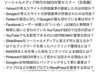 ソーシャルメディア時代のSEO対策セミナー（合宿編）
43イーンスパイア(株) 横田秀珠の著作権を尊重しつつ、是非ノウハウはシェアして行きましょう。
・Yahoo!が考えたサイトの評価基準が破綻したのは何故か？
・Googleが考えたサイトの評価基準が評価されたのは何故？
・Twitterの普及に対してGoogleが最も恐れている事は何か？
・Facebookユーザー10億人の｢いいね！｣はSEOと無関係？
・検索に弱いと言われていたYouTubeがSEOで注目の訳は？
・YouTubeでも生配信できるのにUSTREAMが重要な訳は？
・SlideShareをソーシャルメディアと捉えず何と捉えるか？
・はてなブックマークを使ったバックリンク獲得法とは？
・NAVERまとめを使った他社コンテンツによるSEOとは？
・PinterestがSEO対策として密かに注目される理由とは？
・Google+は地域SEOとバックリンクそして更に重要は？
・アメブロなどの無料ブログとWordPressを駆使する訳は？
 