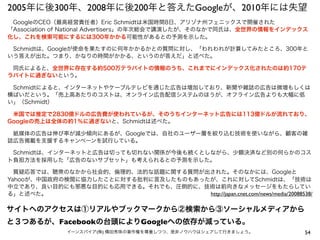 2005年に後300年、2008年に後200年と答えたGoogleが、2010年には失望
54イーンスパイア(株) 横田秀珠の著作権を尊重しつつ、是非ノウハウはシェアして行きましょう。
 GoogleのCEO（最高経営責任者）Eric Schmidtは米国時間8日、アリゾナ州フェニックスで開催された
「Association of National Advertisers」の年次総会で講演したが、そのなかで同氏は、全世界の情報をインデックス
化し、これを検索可能にするには300年かかる可能性があるとの予測を示した。
 Schmidtは、Googleが使命を果たすのに何年かかるかとの質問に対し、「われわれが計算してみたところ、300年と
いう答えが出た。つまり、かなりの時間がかかる、というのが答えだ」と述べた。
 同氏によると、全世界に存在する約500万テラバイトの情報のうち、これまでにインデックス化されたのは約170テ
ラバイトに過ぎないという。
 Schmidtによると、インターネットやケーブルテレビを通じた広告は増加しており、新聞や雑誌の広告は微増もしくは
横ばいだという。「売上高あたりのコストは、オンライン広告配信システムのほうが、オフライン広告よりも大幅に低
い」（Schmidt）
 米国では推定で2830億ドルの広告費が使われているが、そのうちインターネット広告には113億ドルが流れており、
Googleの売上は全体の約1％に過ぎないと、Schmidtは述べた。
 紙媒体の広告は伸び率が減少傾向にあるが、Googleでは、自社のユーザー層を絞り込む技術を使いながら、顧客の雑
誌広告掲載を支援するキャンペーンを試行している。
 Schmidtは、インターネットと広告は切っても切れない関係が今後も続くとしながら、少額決済など別の何らかのコス
ト負担方法を採用した「広告のないサブセット」も考えられるとの予測を示した。
 質疑応答では、聴衆のなかから社会的、倫理的、法的な話題に関する質問が出された。そのなかには、Googleと
Yahooが、中国政府の検閲に協力したことに対する批判に言及したものもあったが、これに対してSchmidtは、「技術は
中立であり、良い目的にも邪悪な目的にも応用できる。それでも、圧倒的に、技術は前向きなメッセージをもたらしてい
る」と述べた。 http://japan.cnet.com/news/media/20088538/
サイトへのアクセスは①リアルやブックマークから②検索から③ソーシャルメディアから
と３つあるが、Facebookの台頭によりGoogleへの依存が減っている。
 