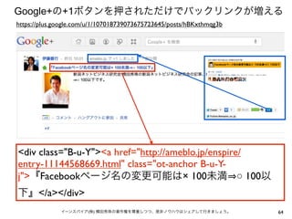 64イーンスパイア(株) 横田秀珠の著作権を尊重しつつ、是非ノウハウはシェアして行きましょう。
Google+の+1ボタンを押されただけでバックリンクが増える
<div class="B-u-Y"><a href="http://ameblo.jp/enspire/
entry-11144568669.html" class="ot-anchor B-u-Y-
j">『Facebookページ名の変更可能は× 100未満 ○ 100以
下』</a></div>
https://plus.google.com/u/1/107018739073675723645/posts/hBKxthmqg3b
 