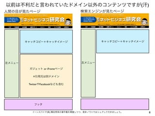 8イーンスパイア(株) 横田秀珠の著作権を尊重しつつ、是非ノウハウはシェアして行きましょう。
以前は不利だと言われていたドメイン以外のコンテンツですが(汗)
左メニュー
フッタ
キャッチコピー＋キャッチイメージ
ガジェット or iFrameページ
※引用元は別ドメイン
TwitterやFacebookなども含む
人間の目が見たページ
左メニュー
キャッチコピー＋キャッチイメージ
検索エンジンが見たページ
 
