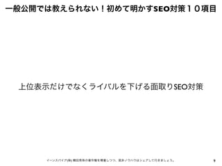 9イーンスパイア(株) 横田秀珠の著作権を尊重しつつ、是非ノウハウはシェアして行きましょう。
一般公開では教えられない！初めて明かすSEO対策１０項目
上位表示だけでなくライバルを下げる面取りSEO対策
 