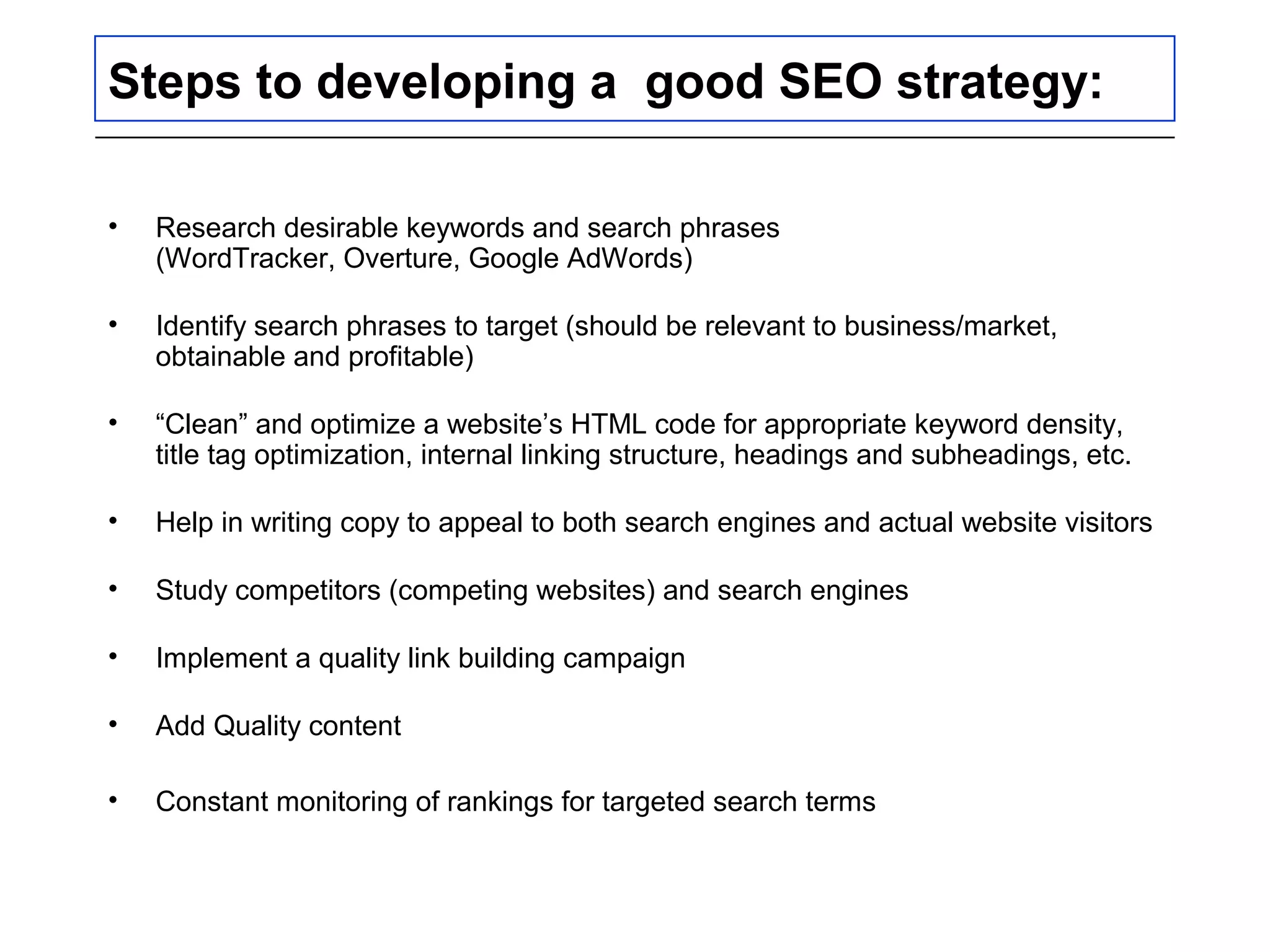 Steps to developing a good SEO strategy:
• Research desirable keywords and search phrases
(WordTracker, Overture, Google AdWords)
• Identify search phrases to target (should be relevant to business/market,
obtainable and profitable)
• “Clean” and optimize a website’s HTML code for appropriate keyword density,
title tag optimization, internal linking structure, headings and subheadings, etc.
• Help in writing copy to appeal to both search engines and actual website visitors
• Study competitors (competing websites) and search engines
• Implement a quality link building campaign
• Add Quality content
• Constant monitoring of rankings for targeted search terms
 