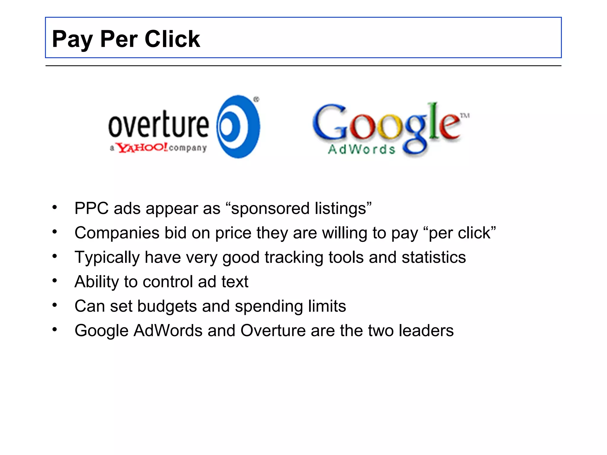 Pay Per Click
• PPC ads appear as “sponsored listings”
• Companies bid on price they are willing to pay “per click”
• Typically have very good tracking tools and statistics
• Ability to control ad text
• Can set budgets and spending limits
• Google AdWords and Overture are the two leaders
 