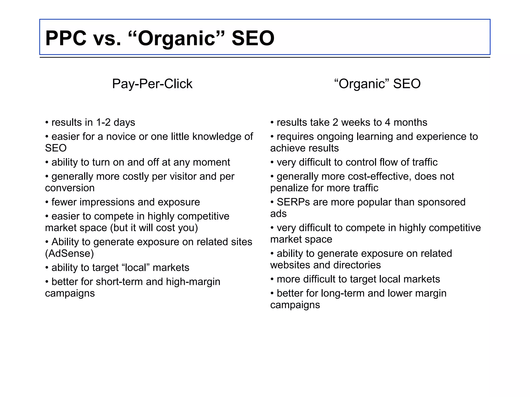 PPC vs. “Organic” SEO
Pay-Per-Click “Organic” SEO
• results in 1-2 days
• easier for a novice or one little knowledge of
SEO
• ability to turn on and off at any moment
• generally more costly per visitor and per
conversion
• fewer impressions and exposure
• easier to compete in highly competitive
market space (but it will cost you)
• Ability to generate exposure on related sites
(AdSense)
• ability to target “local” markets
• better for short-term and high-margin
campaigns
• results take 2 weeks to 4 months
• requires ongoing learning and experience to
achieve results
• very difficult to control flow of traffic
• generally more cost-effective, does not
penalize for more traffic
• SERPs are more popular than sponsored
ads
• very difficult to compete in highly competitive
market space
• ability to generate exposure on related
websites and directories
• more difficult to target local markets
• better for long-term and lower margin
campaigns
 
