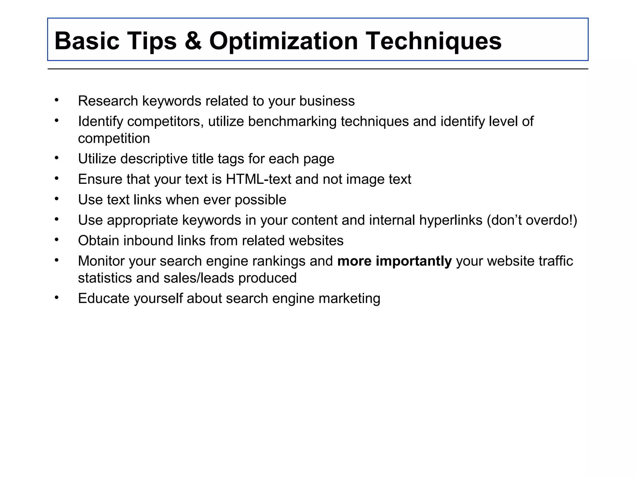 Basic Tips & Optimization Techniques
• Research keywords related to your business
• Identify competitors, utilize benchmarking techniques and identify level of
competition
• Utilize descriptive title tags for each page
• Ensure that your text is HTML-text and not image text
• Use text links when ever possible
• Use appropriate keywords in your content and internal hyperlinks (don’t overdo!)
• Obtain inbound links from related websites
• Monitor your search engine rankings and more importantly your website traffic
statistics and sales/leads produced
• Educate yourself about search engine marketing
 