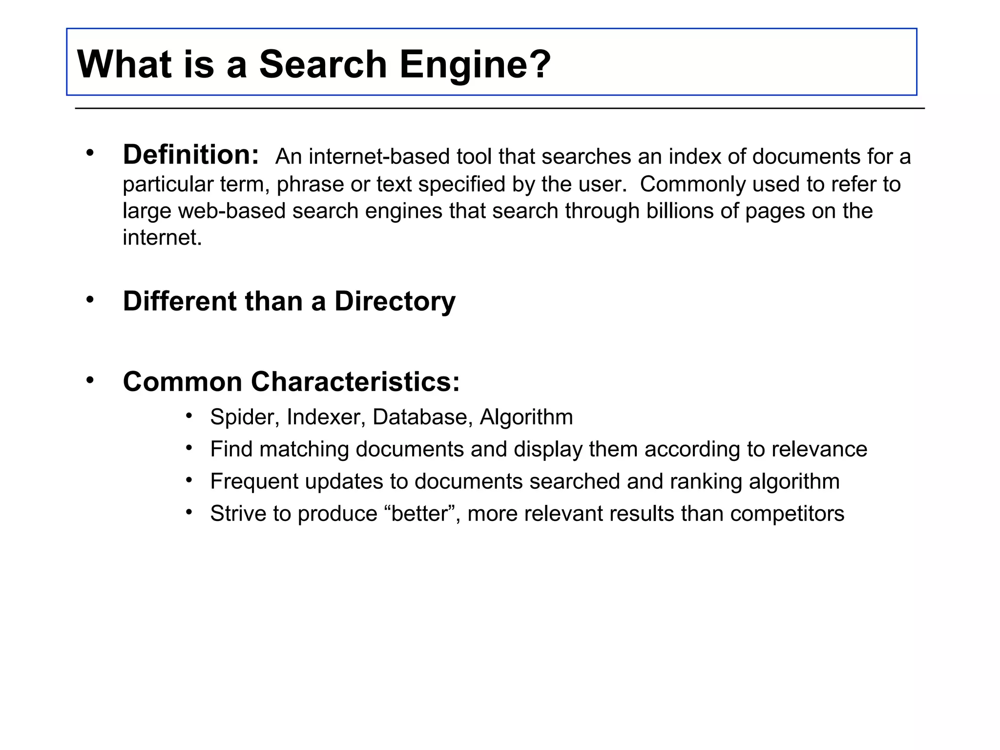 What is a Search Engine?
• Definition: An internet-based tool that searches an index of documents for a
particular term, phrase or text specified by the user. Commonly used to refer to
large web-based search engines that search through billions of pages on the
internet.
• Different than a Directory
• Common Characteristics:
• Spider, Indexer, Database, Algorithm
• Find matching documents and display them according to relevance
• Frequent updates to documents searched and ranking algorithm
• Strive to produce “better”, more relevant results than competitors
 