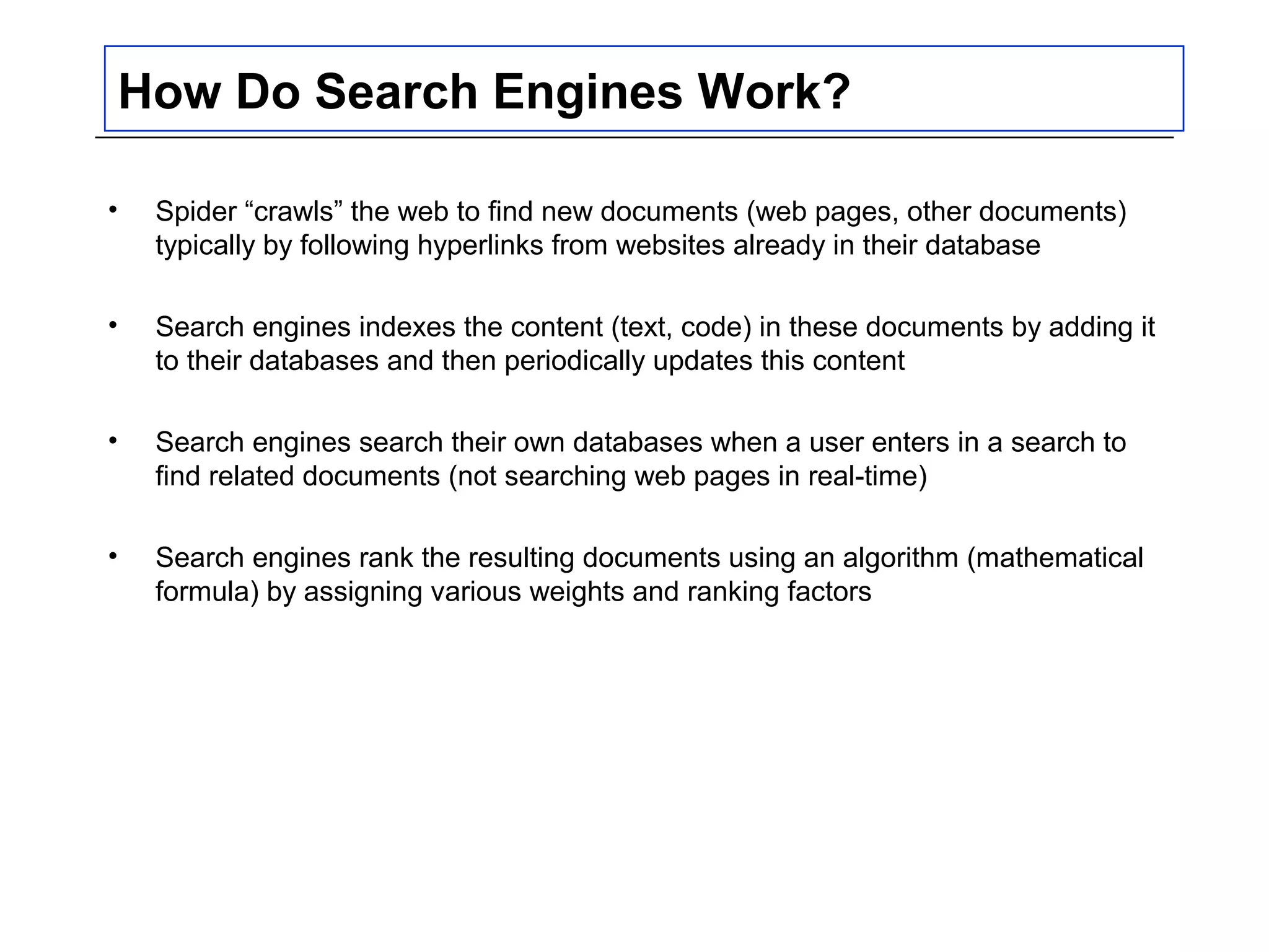 How Do Search Engines Work?
• Spider “crawls” the web to find new documents (web pages, other documents)
typically by following hyperlinks from websites already in their database
• Search engines indexes the content (text, code) in these documents by adding it
to their databases and then periodically updates this content
• Search engines search their own databases when a user enters in a search to
find related documents (not searching web pages in real-time)
• Search engines rank the resulting documents using an algorithm (mathematical
formula) by assigning various weights and ranking factors
 