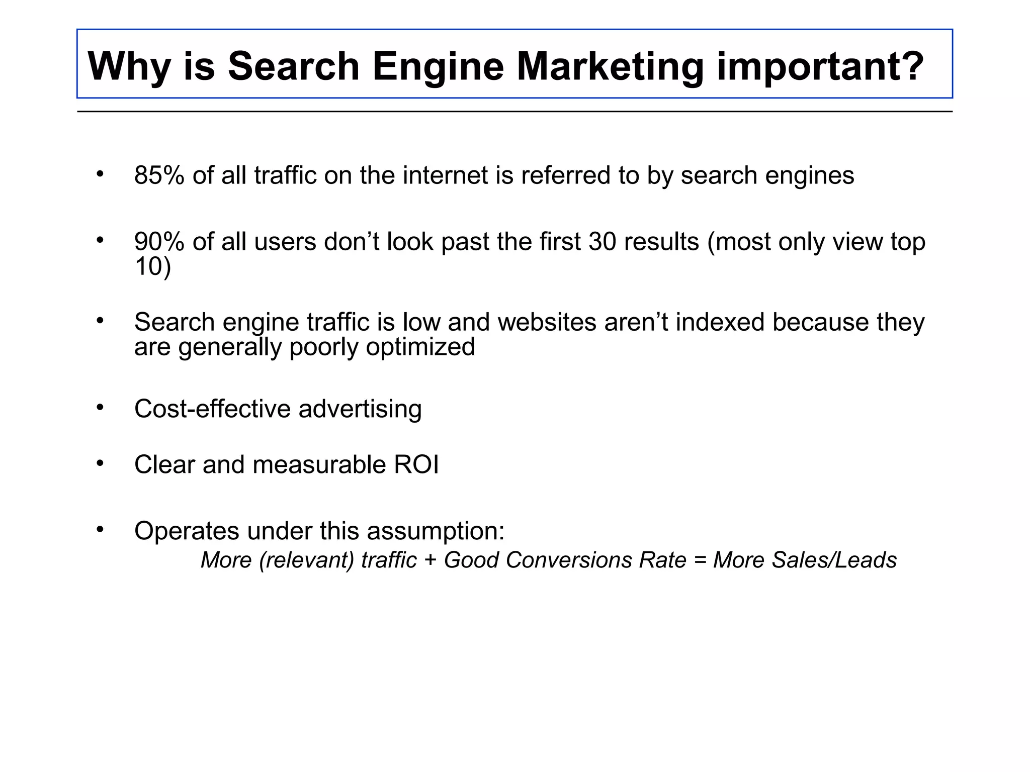 Why is Search Engine Marketing important?
• 85% of all traffic on the internet is referred to by search engines
• 90% of all users don’t look past the first 30 results (most only view top
10)
• Search engine traffic is low and websites aren’t indexed because they
are generally poorly optimized
• Cost-effective advertising
• Clear and measurable ROI
• Operates under this assumption:
More (relevant) traffic + Good Conversions Rate = More Sales/Leads
 