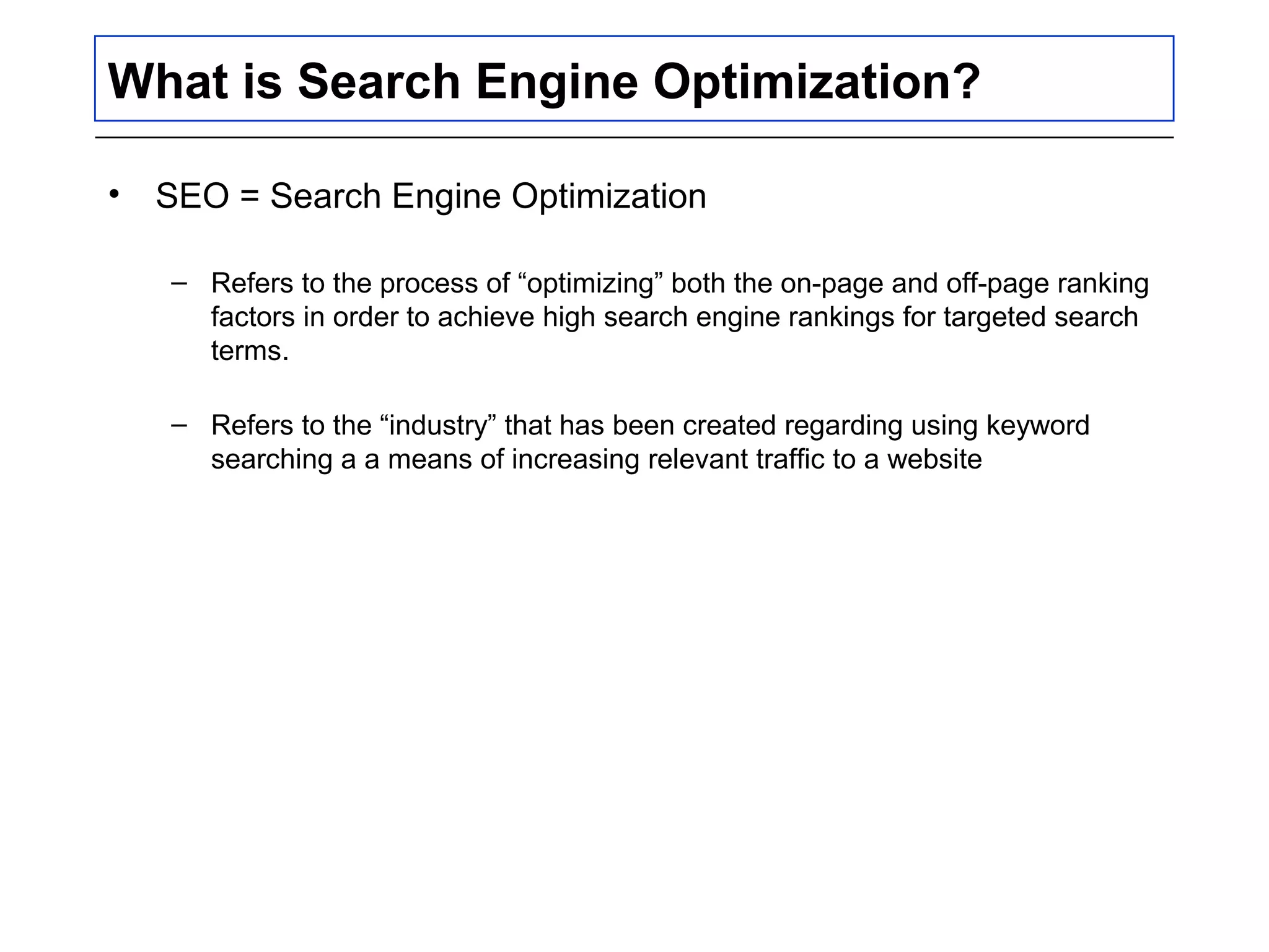 What is Search Engine Optimization?
• SEO = Search Engine Optimization
– Refers to the process of “optimizing” both the on-page and off-page ranking
factors in order to achieve high search engine rankings for targeted search
terms.
– Refers to the “industry” that has been created regarding using keyword
searching a a means of increasing relevant traffic to a website
 