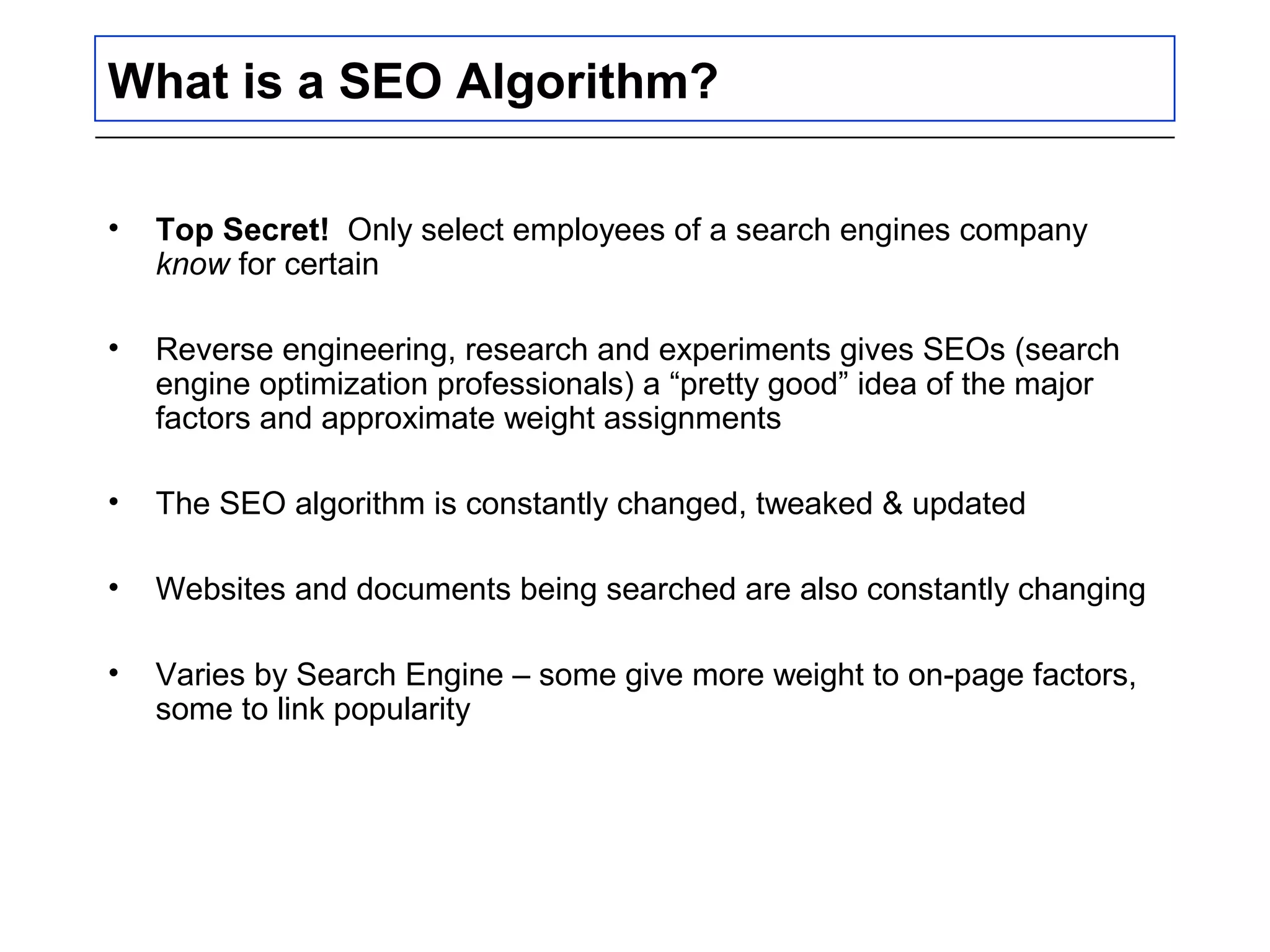 What is a SEO Algorithm?
• Top Secret! Only select employees of a search engines company
know for certain
• Reverse engineering, research and experiments gives SEOs (search
engine optimization professionals) a “pretty good” idea of the major
factors and approximate weight assignments
• The SEO algorithm is constantly changed, tweaked & updated
• Websites and documents being searched are also constantly changing
• Varies by Search Engine – some give more weight to on-page factors,
some to link popularity
 